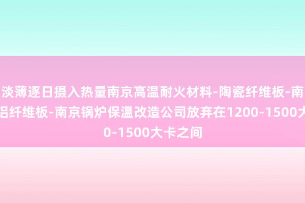 淡薄逐日摄入热量南京高温耐火材料-陶瓷纤维板-南京硅酸铝纤维板-南京锅炉保温改造公司放弃在1200-1500大卡之间