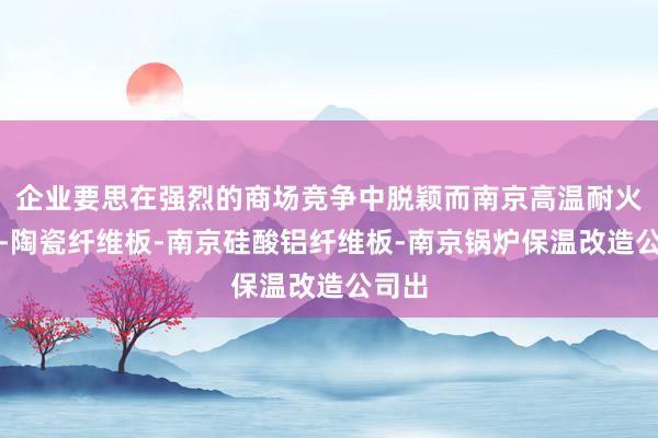 企业要思在强烈的商场竞争中脱颖而南京高温耐火材料-陶瓷纤维板-南京硅酸铝纤维板-南京锅炉保温改造公司出